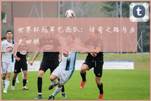 世界杯冠军巴西队:传奇之路与历史回顾