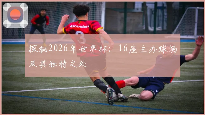 探秘2026年世界杯：16座主办球场及其独特之处