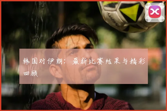 韩国对伊朗：最新比赛结果与精彩回顾