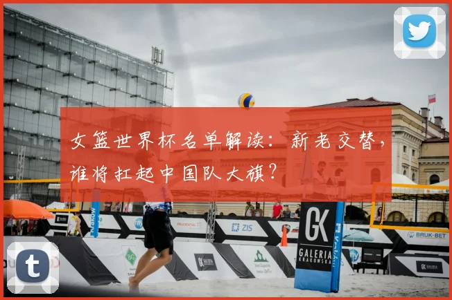 女篮世界杯名单解读:新老交替,谁将扛起中国队大旗?