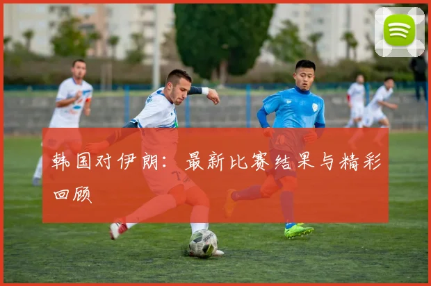 韩国对伊朗：最新比赛结果与精彩回顾