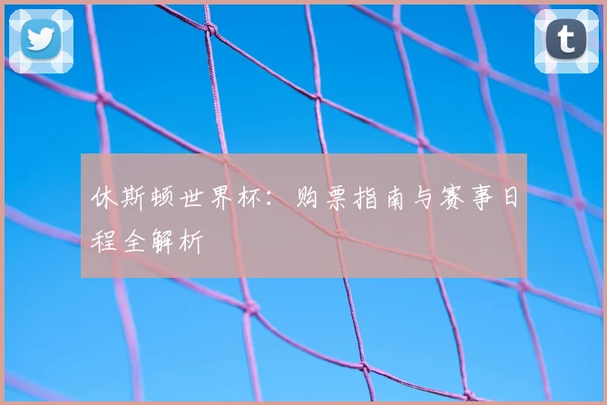 休斯顿世界杯:购票指南与赛事日程全解析